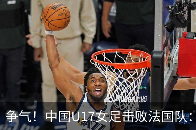 争气！中国U17女足击败法国队：强势回击法国足协主席争议言论