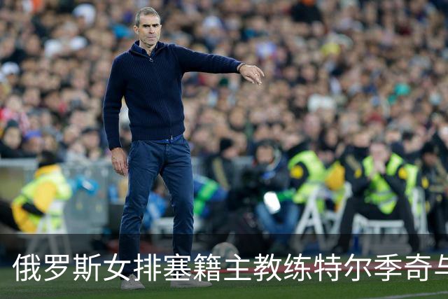 俄罗斯女排塞籍主教练特尔季奇与俄排协结束合作