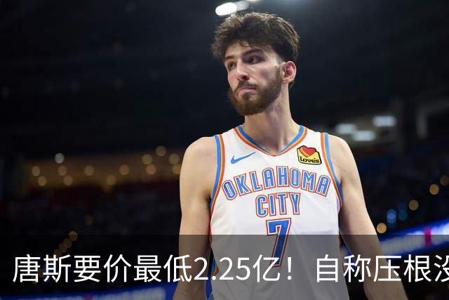 唐斯要价最低2.25亿！自称压根没想要顶薪：希望尼克斯留住核心