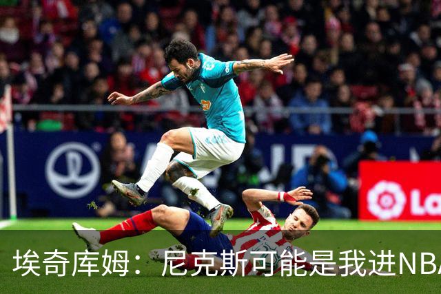 埃奇库姆：尼克斯可能是我进NBA后交手最多的球队 布伦森非常难防