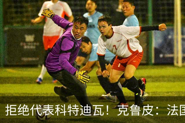 拒绝代表科特迪瓦！克鲁皮：法国国家队才是我的目标