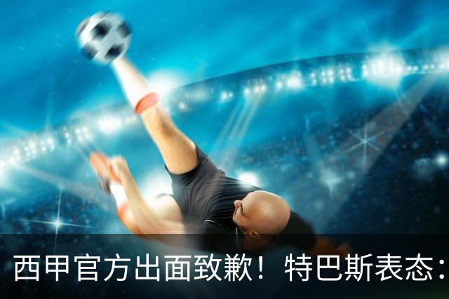 西甲官方出面致歉！特巴斯表态：不能让个人行为毁掉多年合作
