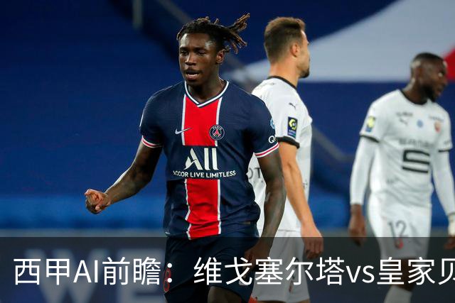 西甲AI前瞻：维戈塞尔塔vs皇家贝蒂斯，五连平的中游碰欧冠区