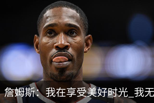 詹姆斯：我在享受美好时光 我无比高兴自己做出了来费城的决定