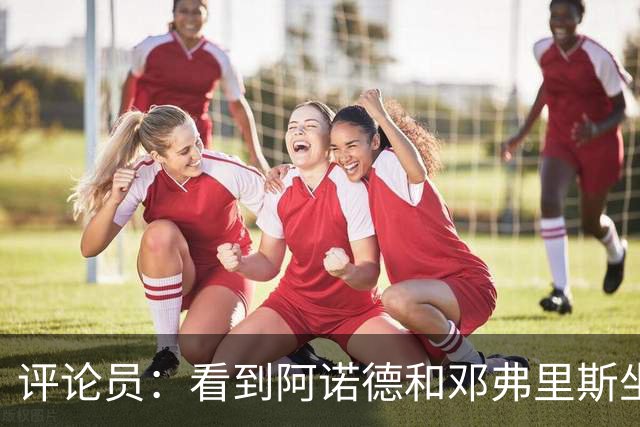 评论员：看到阿诺德和邓弗里斯坐在替补席对视，真忍不住笑了