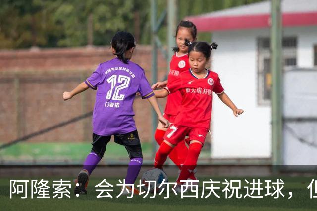 阿隆索：会为切尔西庆祝进球，但尊重利物浦